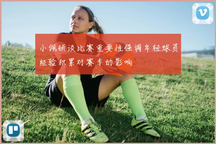 小佩顿谈比赛重要性强调年轻球员经验积累对赛季的影响