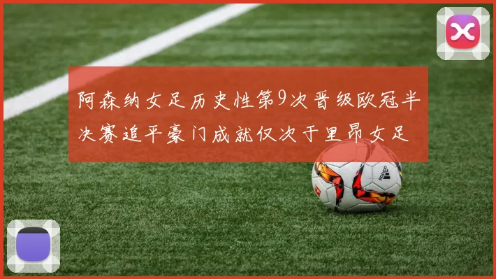 阿森纳女足历史性第9次晋级欧冠半决赛追平豪门成就仅次于里昂女足