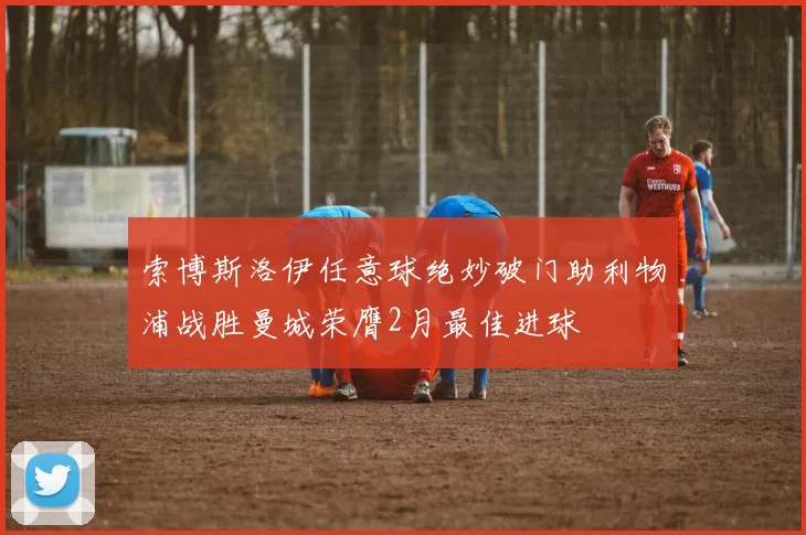 索博斯洛伊任意球绝妙破门助利物浦战胜曼城荣膺2月最佳进球